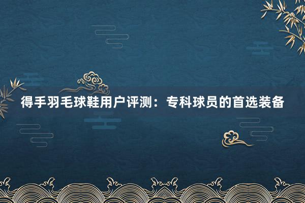 得手羽毛球鞋用户评测：专科球员的首选装备